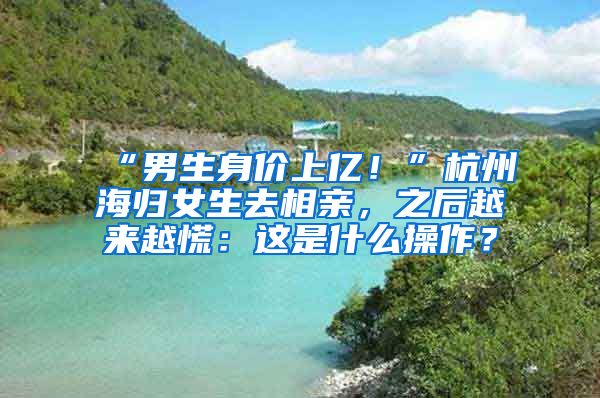 “男生身價(jià)上億！”杭州海歸女生去相親，之后越來(lái)越慌：這是什么操作？