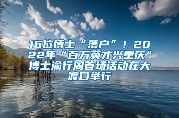 16位博士“落戶”！2022年“百萬英才興重慶”博士渝行周首場活動在大渡口舉行