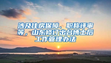 涉及住房保障、職稱評審等，山東修訂出臺博士后工作管理辦法