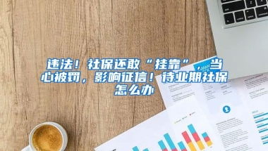 違法！社保還敢“掛靠”，當(dāng)心被罰，影響征信！待業(yè)期社保怎么辦