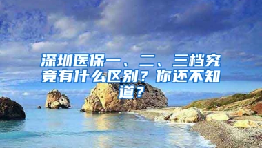 深圳醫(yī)保一、二、三檔究竟有什么區(qū)別？你還不知道？