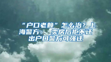 “戶口老賴”怎么治？上海警方： 賣房后拒不遷出戶口警方可強(qiáng)遷