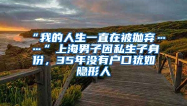 “我的人生一直在被拋棄……”上海男子因私生子身份，35年沒有戶口猶如隱形人