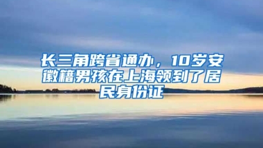 長三角跨省通辦，10歲安徽籍男孩在上海領(lǐng)到了居民身份證