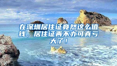 在深圳居住證竟然這么值錢，居住證再不辦可真虧大了！