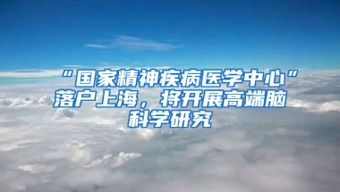 “國家精神疾病醫(yī)學中心”落戶上海，將開展高端腦科學研究