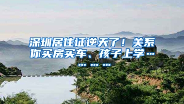 深圳居住證逆天了！關(guān)系你買房買車、孩子上學(xué)…………