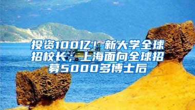 投資100億！新大學全球招校長；上海面向全球招募5000多博士后