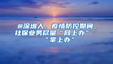 @深圳人，疫情防控期間，社保業(yè)務(wù)盡量“網(wǎng)上辦”“掌上辦”