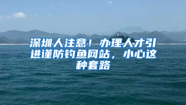 深圳人注意！辦理人才引進(jìn)謹(jǐn)防釣魚網(wǎng)站，小心這種套路