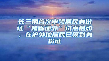 長三角首次申領(lǐng)居民身份證“跨省通辦”試點(diǎn)啟動，在滬外地居民已領(lǐng)到身份證