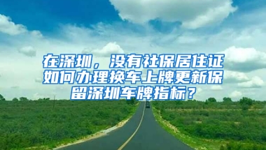 在深圳，沒有社保居住證如何辦理換車上牌更新保留深圳車牌指標？