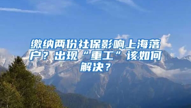 繳納兩份社保影響上海落戶？出現(xiàn)“重工”該如何解決？