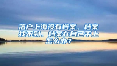 落戶上海沒有檔案、檔案找不到、檔案在自己手上怎么辦？