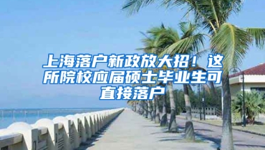 上海落戶新政放大招！這所院校應(yīng)屆碩士畢業(yè)生可直接落戶