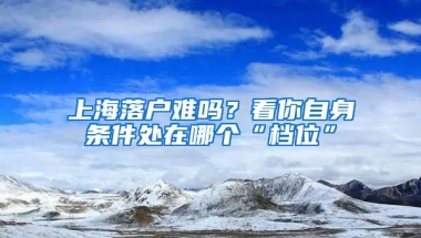 上海落戶難嗎？看你自身條件處在哪個“檔位”