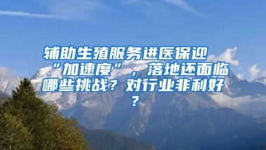 輔助生殖服務(wù)進(jìn)醫(yī)保迎“加速度”，落地還面臨哪些挑戰(zhàn)？對(duì)行業(yè)非利好？