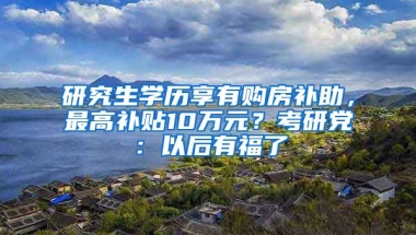 研究生學(xué)歷享有購(gòu)房補(bǔ)助，最高補(bǔ)貼10萬(wàn)元？考研黨：以后有福了