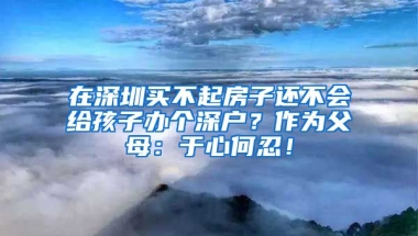 在深圳買不起房子還不會給孩子辦個深戶？作為父母：于心何忍！