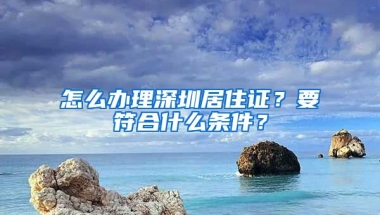 怎么辦理深圳居住證？要符合什么條件？