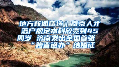 地方新聞精選｜南京人才落戶規(guī)定本科放寬到45周歲 濟南發(fā)出全國首張“跨省通辦”結(jié)婚證