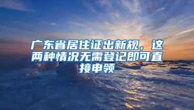 廣東省居住證出新規(guī)，這兩種情況無(wú)需登記即可直接申領(lǐng)