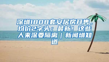 深圳1808套安居房開售，均價2字頭；最新！這些人來深要隔離｜新聞圳知道