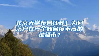 北京大學布局江蘇！為何落戶在一個知名度不高的地級市？