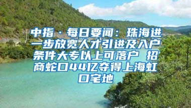 中指·每日要聞：珠海進(jìn)一步放寬人才引進(jìn)及入戶條件大專以上可落戶 招商蛇口44億奪得上海虹口宅地