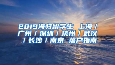 2019海歸留學生 上海／廣州／深圳／杭州／武漢／長沙／南京 落戶指南