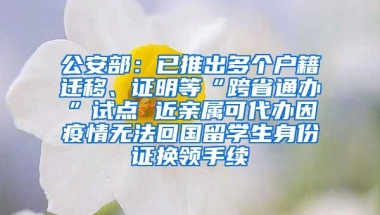 公安部：已推出多個戶籍遷移、證明等“跨省通辦”試點 近親屬可代辦因疫情無法回國留學(xué)生身份證換領(lǐng)手續(xù)