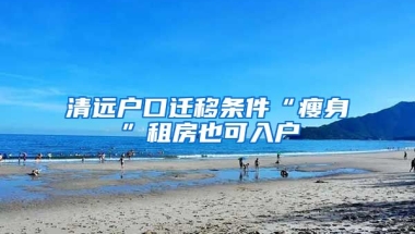 清遠(yuǎn)戶口遷移條件“瘦身”租房也可入戶