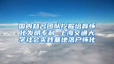 國內(nèi)知名團隊挖掘培育懷化發(fā)明專利 上海交通大學社會實踐基地落戶懷化