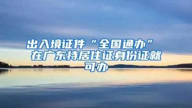 出入境證件“全國通辦” 在廣東持居住證身份證就可辦