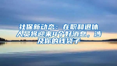 社保新動態(tài)：在職和退休人員將迎來4個好消息，涉及你的錢袋子