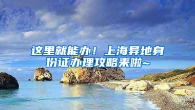 這里就能辦！上海異地身份證辦理攻略來(lái)啦~