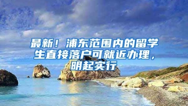 最新！浦東范圍內(nèi)的留學生直接落戶可就近辦理，明起實行→