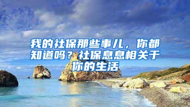 我的社保那些事兒，你都知道嗎？社保息息相關(guān)于你的生活