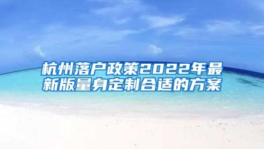 杭州落戶政策2022年最新版量身定制合適的方案