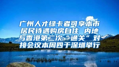 廣州人才綠卡者可享本市居民待遇購房自住 內(nèi)地與香港第二次“通關”對接會議本周四于深圳舉行