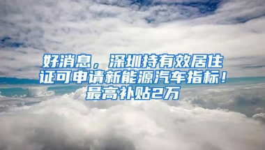 好消息，深圳持有效居住證可申請新能源汽車指標(biāo)！最高補(bǔ)貼2萬