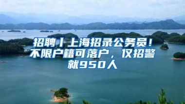 招聘丨上海招錄公務(wù)員！不限戶籍可落戶，僅招警就950人