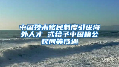 中國技術(shù)移民制度引進(jìn)海外人才 或給予中國籍公民同等待遇