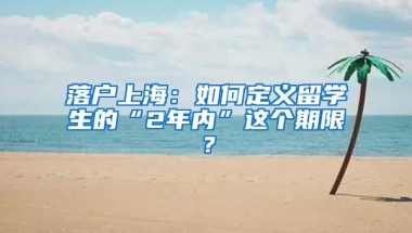 落戶上海：如何定義留學(xué)生的“2年內(nèi)”這個(gè)期限？