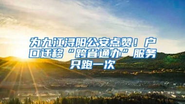 為九江潯陽公安點(diǎn)贊！戶口遷移“跨省通辦”服務(wù)只跑一次