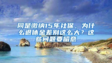 同是繳納15年社保，為什么退休金差別這么大？這些問題要留意