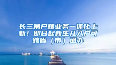 長(zhǎng)三角戶籍業(yè)務(wù)一體化上新！即日起新生兒入戶可跨省（市）通辦