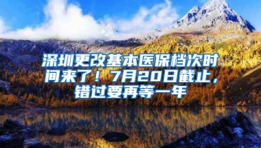 深圳更改基本醫(yī)保檔次時間來了！7月20日截止，錯過要再等一年