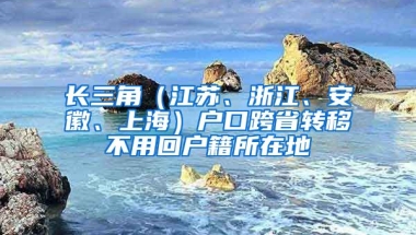 長(zhǎng)三角（江蘇、浙江、安徽、上海）戶口跨省轉(zhuǎn)移不用回戶籍所在地