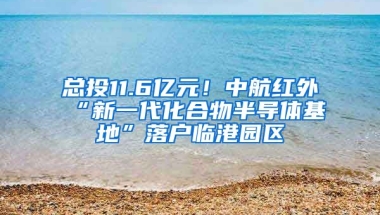 總投11.6億元！中航紅外“新一代化合物半導體基地”落戶臨港園區(qū)